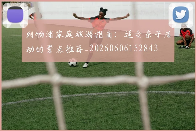 利物浦家庭旅游指南：适合亲子活动的景点推荐_20260606152843