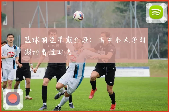 篮球明星早期生涯:高中和大学时期的青涩时光