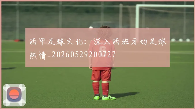 西甲足球文化：深入西班牙的足球热情_20260529200727