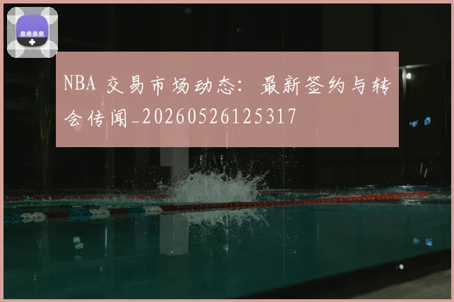 NBA 交易市场动态:最新签约与转会传闻_20260526125317