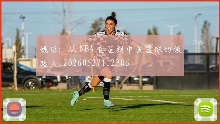 姚明：从 NBA 巨星到中国篮球的领路人_20260527112306