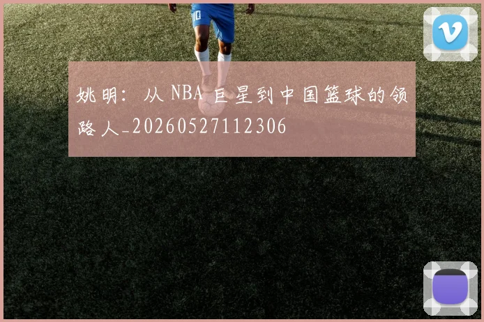 姚明:从 NBA 巨星到中国篮球的领路人_20260527112306